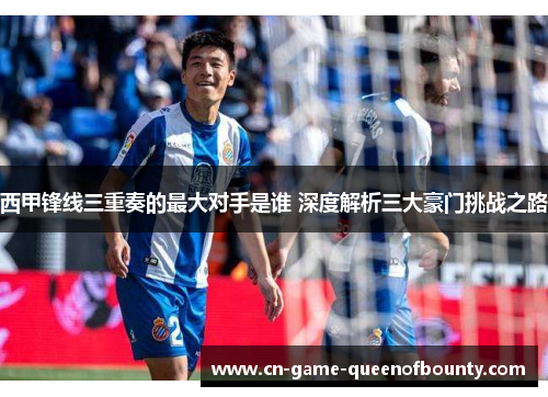 西甲锋线三重奏的最大对手是谁 深度解析三大豪门挑战之路