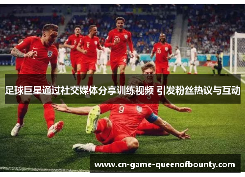 足球巨星通过社交媒体分享训练视频 引发粉丝热议与互动