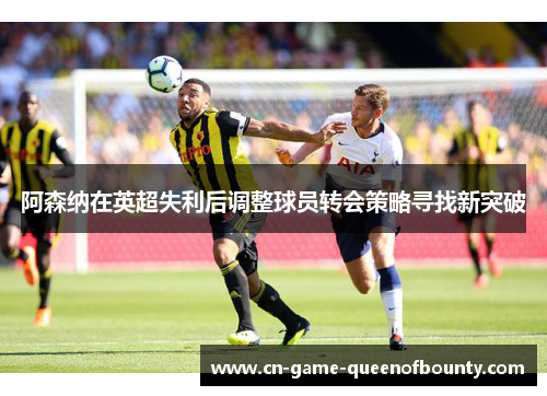 阿森纳在英超失利后调整球员转会策略寻找新突破