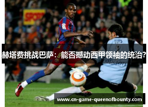 赫塔费挑战巴萨：能否撼动西甲领袖的统治？