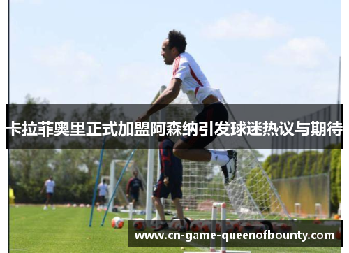 卡拉菲奥里正式加盟阿森纳引发球迷热议与期待