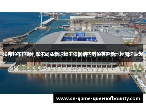 埃弗顿布拉姆利摩尔码头新球场主体钢结构封顶英超新地标加速崛起 埃弗顿布拉姆利摩尔码头新球场主体钢结构封顶英超新地标加速崛起