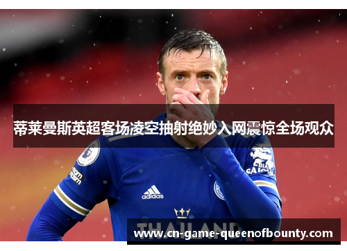 蒂莱曼斯英超客场凌空抽射绝妙入网震惊全场观众 蒂莱曼斯英超客场凌空抽射绝妙入网震惊全场观众