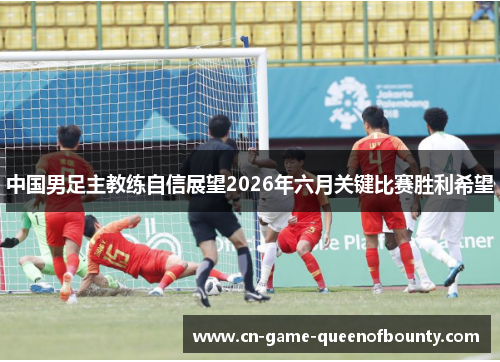 中国男足主教练自信展望2026年六月关键比赛胜利希望 中国男足主教练自信展望2026年六月关键比赛胜利希望