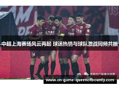 中超上海赛场风云再起 球迷热情与球队激战同频共振 中超上海赛场风云再起 球迷热情与球队激战同频共振