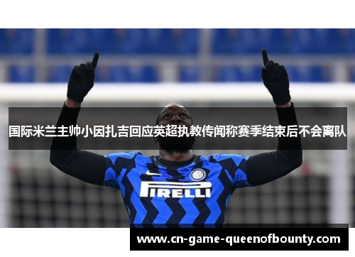国际米兰主帅小因扎吉回应英超执教传闻称赛季结束后不会离队