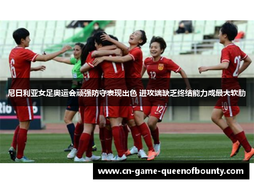 尼日利亚女足奥运会顽强防守表现出色 进攻端缺乏终结能力成最大软肋 尼日利亚女足奥运会顽强防守表现出色 进攻端缺乏终结能力成最大软肋